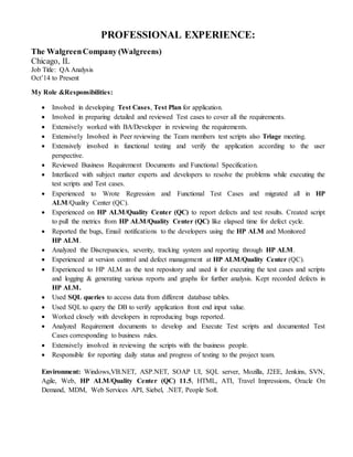 PROFESSIONAL EXPERIENCE:
The WalgreenCompany (Walgreens)
Chicago, IL
Job Title: QA Analysis
Oct’14 to Present
My Role &Responsibilities:
 Involved in developing Test Cases, Test Plan for application.
 Involved in preparing detailed and reviewed Test cases to cover all the requirements.
 Extensively worked with BA/Developer in reviewing the requirements.
 Extensively Involved in Peer reviewing the Team members test scripts also Triage meeting.
 Extensively involved in functional testing and verify the application according to the user
perspective.
 Reviewed Business Requirement Documents and Functional Specification.
 Interfaced with subject matter experts and developers to resolve the problems while executing the
test scripts and Test cases.
 Experienced to Wrote Regression and Functional Test Cases and migrated all in HP
ALM/Quality Center (QC).
 Experienced on HP ALM/Quality Center (QC) to report defects and test results. Created script
to pull the metrics from HP ALM/Quality Center (QC) like elapsed time for defect cycle.
 Reported the bugs, Email notifications to the developers using the HP ALM and Monitored
HP ALM.
 Analyzed the Discrepancies, severity, tracking system and reporting through HP ALM.
 Experienced at version control and defect management at HP ALM/Quality Center (QC).
 Experienced to HP ALM as the test repository and used it for executing the test cases and scripts
and logging & generating various reports and graphs for further analysis. Kept recorded defects in
HP ALM.
 Used SQL queries to access data from different database tables.
 Used SQL to query the DB to verify application front end input value.
 Worked closely with developers in reproducing bugs reported.
 Analyzed Requirement documents to develop and Execute Test scripts and documented Test
Cases corresponding to business rules.
 Extensively involved in reviewing the scripts with the business people.
 Responsible for reporting daily status and progress of testing to the project team.
Environment: Windows,VB.NET, ASP.NET, SOAP UI, SQL server, Mozilla, J2EE, Jenkins, SVN,
Agile, Web, HP ALM/Quality Center (QC) 11.5, HTML, ATI, Travel Impressions, Oracle On
Demand, MDM, Web Services API, Siebel, .NET, People Soft.
 