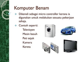 Komputer Benam
 Dikenali sebagai micro controller kerana ia
digunakan untuk melakukan sesuatu pekerjaan
sahaja.
 Contoh seperti:
Televisyen
Mesin basuh
Peti sejuk
Kamera
Kereta
 