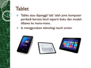 Tablet
 Tablet atau dipanggil ‘tab’ ialah jenis komputer
peribadi bersaiz kecil seperti buku dan mudah
dibawa ke mana-mana.
 Ia menggunakan teknologi touch screen.
 