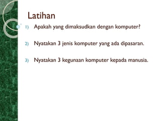 Latihan
1) Apakah yang dimaksudkan dengan komputer?
2) Nyatakan 3 jenis komputer yang ada dipasaran.
3) Nyatakan 3 kegunaan komputer kepada manusia.
 
