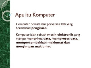Apa itu Komputer
Computer berasal dari perkataan Itali yang
bermaksud pengiraan
Komputer ialah sebuah mesin elektronik yang
mampu menerima data, memproses data,
mempersembahkan maklumat dan
menyimpan maklumat
 