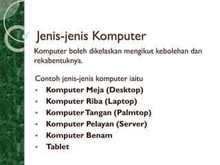 Jenis-jenis Komputer
Komputer boleh dikelaskan mengikut kebolehan dan
rekabentuknya.
Contoh jenis-jenis komputer iaitu
 Komputer Meja (Desktop)
 Komputer Riba (Laptop)
 KomputerTangan (Palmtop)
 Komputer Pelayan (Server)
 Komputer Benam
 Tablet
 