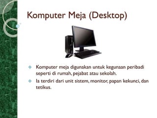 Komputer Meja (Desktop)
 Komputer meja digunakan untuk kegunaan peribadi
seperti di rumah, pejabat atau sekolah.
 Ia terdiri dari unit sistem, monitor, papan kekunci, dan
tetikus.
 