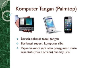 Komputer Tangan (Palmtop)
 Bersaiz sebesar tapak tangan
 Berfungsi seperti komputer riba
 Papan kekunci kecil atau penggunaan skrin
sesentuh (touch screen) dan kayu ria.
 