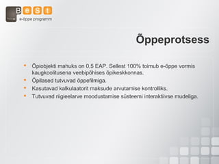 Õppeprotsess
 Õpiobjekti mahuks on 0,5 EAP. Sellest 100% toimub e-õppe vormis
kaugkoolitusena veebipõhises õpikeskkonnas.
 Õpilased tutvuvad õppefilmiga.
 Kasutavad kalkulaatorit maksude arvutamise kontrolliks.
 Tutvuvad riigieelarve moodustamise süsteemi interaktiivse mudeliga.
 