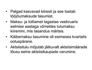 • Palgad kasvavad kiiresti ja see toetab
tööjõumaksude tasumist.
• Maksu- ja tolliamet tagastas veebruaris
eelmise aastaga võrreldes tulumaksu
kiiremini, mis tasandus märtsis.
• Käibemaksu tasumine oli esimeses kvartalis
ootuspärane.
• Aktsiisitulu mõjutab jätkuvalt aktsiisimäärade
tõusu eelne aktsiisikaupade varumine.
 