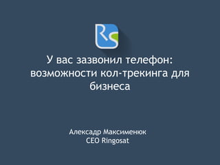 У вас зазвонил телефон: 
возможности кол-трекинга для 
бизнеса 
Алексадр Максименюк 
CEO Ringosat 
 