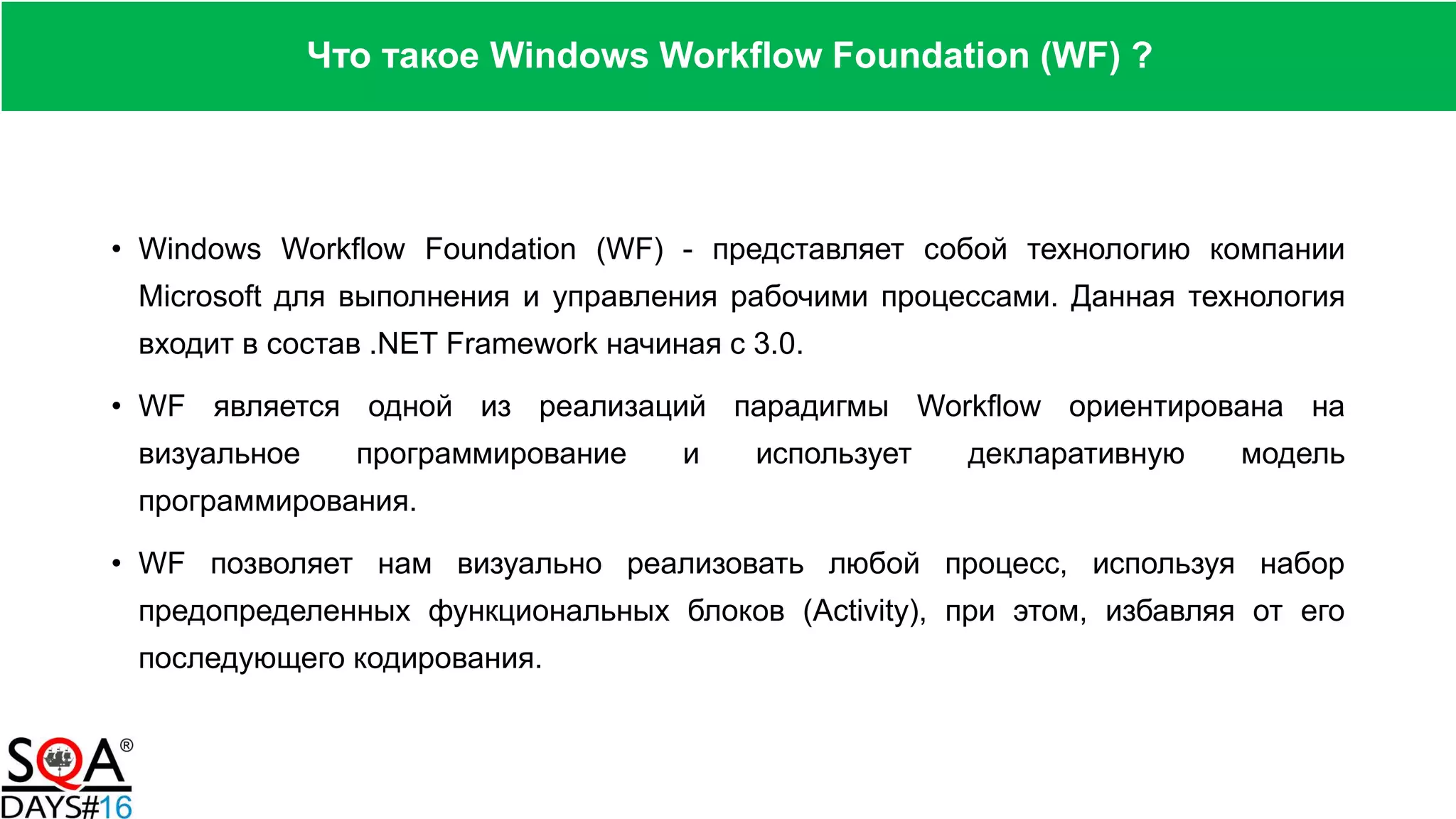 • Windows Workflow Foundation (WF) - представляет собой технологию компании
Microsoft для выполнения и управления рабочими процессами. Данная технология
входит в состав .NET Framework начиная с 3.0.
• WF является одной из реализаций парадигмы Workflow ориентирована на
визуальное программирование и использует декларативную модель
программирования.
• WF позволяет нам визуально реализовать любой процесс, используя набор
предопределенных функциональных блоков (Activity), при этом, избавляя от его
последующего кодирования.
Что такое Windows Workflow Foundation (WF) ?
 