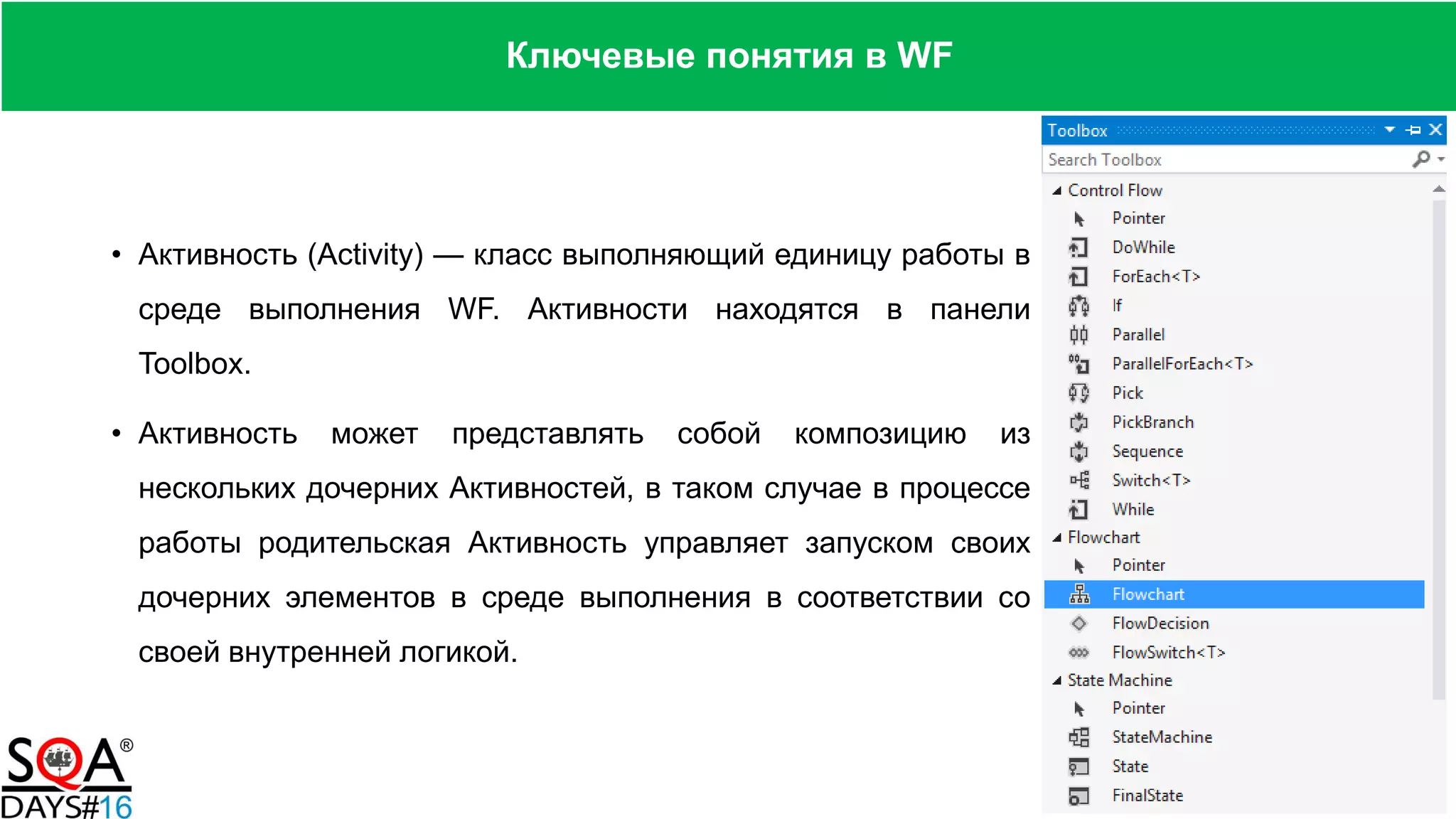 • Активность (Activity) — класс выполняющий единицу работы в
среде выполнения WF. Активности находятся в панели
Toolbox.
• Активность может представлять собой композицию из
нескольких дочерних Активностей, в таком случае в процессе
работы родительская Активность управляет запуском своих
дочерних элементов в среде выполнения в соответствии со
своей внутренней логикой.
Ключевые понятия в WF
 