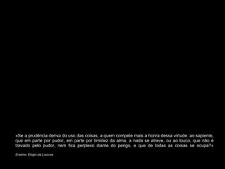«Se a prudência deriva do uso das coisas, a quem compete mais a honra dessa virtude: ao sapiente, que em parte por pudor, em parte por timidez da alma, a nada se atreve, ou ao louco, que não é travado pelo pudor, nem fica perplexo diante do perigo, e que de todas as coisas se ocupa?» Erasmo, Elogio da Loucura 