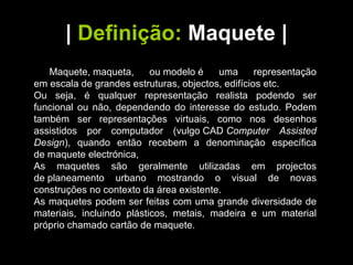 |   Definição:   Maquete  | Maquete, maqueta, ou modelo é uma representação em escala de grandes estruturas, objectos, edifícios etc. Ou seja, é qualquer representação realista podendo ser funcional ou não, dependendo do interesse do estudo. Podem também ser representações virtuais, como nos desenhos assistidos por computador (vulgo CAD  Computer Assisted Design ), quando então recebem a denominação específica de maquete electrónica, As maquetes são geralmente utilizadas em projectos de planeamento urbano mostrando o visual de novas construções no contexto da área existente. As maquetes podem ser feitas com uma grande diversidade de materiais, incluindo plásticos, metais, madeira e um material próprio chamado cartão de maquete.  