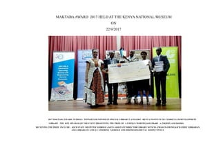 2017 MAKTABA AWARD OVERALL WINNER AND WINNER IN SPECIAL LIBRARY CATEGORY –KENYA INSTITUTE OF CURRICULUM DEVELOPMENT
LIBRARY . THE KEY SPEAKER OF THE EVENT PRESENTING THE PRIZE OF A CHEQUE WORTHY KSH 250,000 , A TROPHY AND BOOKS:
RECEIVING THE PRIZE INCLUDE : KICD STAFF :MR PETER NJOROGE ( KICD ASSISTANT DIRECTOR LIBRARY SEVICES ;FRANCIS OWINO KICD CHIEF LIBRARIAN
AND LIBRARIAN I AND II CATHERINE NJOROGE AND JEREMIAH KIMUTAI RESPECTIVELY
MAKTABAAWARD 2017 HELD AT THE KENYA NATIONAL MUSEUM
ON
22/9/2017
 