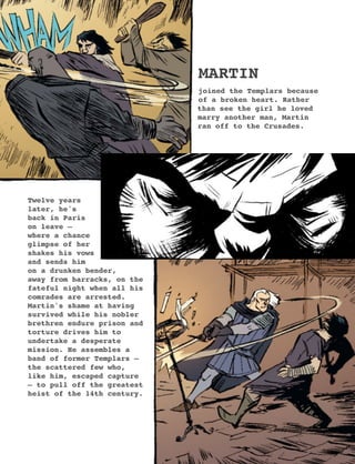 MARTIN
joined the Templars because
of a broken heart. Rather
than see the girl he loved
marry another man, Martin
ran off to the Crusades.
Twelve years
later, he's
back in Paris
on leave –
where a chance
glimpse of her
shakes his vows
and sends him
on a drunken bender,
away from barracks, on the
fateful night when all his
comrades are arrested.
Martin's shame at having
survived while his nobler
brethren endure prison and
torture drives him to
undertake a desperate
mission. He assembles a
band of former Templars –
the scattered few who,
like him, escaped capture
– to pull off the greatest
heist of the 14th century.
9
 