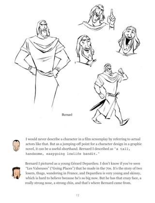 I would never describe a character in a film screenplay by referring to actual
actors like that. But as a jumping-off point for a character design in a graphic
novel, it can be a useful shorthand. Bernard I described as "a tall,
handsome, easygoing lowlife bandit."
Bernard I pictured as a young Gérard Depardieu. I don’t know if you’ve seen
“Les Valseuses” (“Going Places”) that he made in the 70s. It’s the story of two
losers, thugs, wandering in France, and Depardieu is very young and skinny,
which is hard to believe because he's so big now. But he has that crazy face, a
really strong nose, a strong chin, and that’s where Bernard came from.
12
 