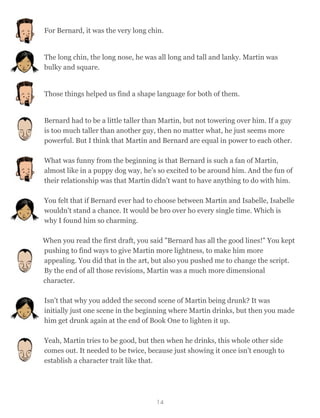 For Bernard, it was the very long chin.
The long chin, the long nose, he was all long and tall and lanky. Martin was
bulky and square.
Those things helped us find a shape language for both of them.
Bernard had to be a little taller than Martin, but not towering over him. If a guy
is too much taller than another guy, then no matter what, he just seems more
powerful. But I think that Martin and Bernard are equal in power to each other.
What was funny from the beginning is that Bernard is such a fan of Martin,
almost like in a puppy dog way, he’s so excited to be around him. And the fun of
their relationship was that Martin didn’t want to have anything to do with him.
You felt that if Bernard ever had to choose between Martin and Isabelle, Isabelle
wouldn't stand a chance. It would be bro over ho every single time. Which is
why I found him so charming.
When you read the first draft, you said "Bernard has all the good lines!" You kept
pushing to find ways to give Martin more lightness, to make him more
appealing. You did that in the art, but also you pushed me to change the script.
By the end of all those revisions, Martin was a much more dimensional
character.
Isn’t that why you added the second scene of Martin being drunk? It was
initially just one scene in the beginning where Martin drinks, but then you made
him get drunk again at the end of Book One to lighten it up.
Yeah, Martin tries to be good, but then when he drinks, this whole other side
comes out. It needed to be twice, because just showing it once isn’t enough to
establish a character trait like that.
14
 