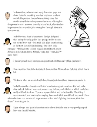 In Book One, when we cut away from our guys and
show Isabelle sneaking into her brother's study to
search his papers, that subconsciously cues the
reader that she's an important character. Giving her
the power to start a scene, so early in the book, elevates her
importance in a way that just seeing her through Martin's
eyes doesn't.
Isabelle was a hard character to design. I figured  
that being the only girl in this group, it'd be a snap
for me to draw her – but then you guys kept looking
at my first sketches and saying "She's not sexy
enough!" I thought she looked elegant and refined. Then
Alex did a sketch and you, Jordan, were like "Yeah, NOW
she's cute!"
I think we had more discussion about Isabelle than any other character.
Her emotions had to be just right. I remember Alex and me fighting about that a
lot.
We knew what we wanted with her, it was just about how to communicate it.
Isabelle was the character with the broadest range of emotion. She had to be
able to look defiant, innocent, smart, coy, in love, and all that – which made her
really difficult to draw. To encompass all that and be believable. The thing I
never wanted was to draw her crying, because I felt it would look too weak. Even
when she does cry, we see – I hope we see – that she's fighting the tears, that she
doesn't want to give in.
Uyen always had good character notes about Isabelle and a very good grasp of
how she should behave.
17
 
