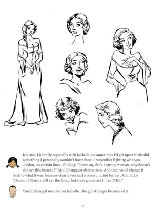 It's true, I identify especially with Isabelle, so sometimes I'd get upset if she did
something I personally wouldn't have done. I remember fighting with you,
Jordan, on certain lines of dialog: "Come on, she's a strong woman, why doesn't
she say this instead?" And I'd suggest alternatives. And then you'd change it
back to what it was, because clearly you had a voice in mind for her. And I'd be
"Dammit! Okay, she'll say the line… but she's gonna act it like THIS."
You challenged me a lot on Isabelle. She got stronger because of it.
18
 