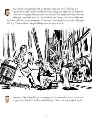 You've been very gracious with us. Because Uyen and I were drawing the
characters, we put our interpretation on the acting, and I feel like we distorted
your intention pretty often to match our sensibilities. There were very few cases
when you came back and said "No, this isn't how I see it, you have to do it over."
In three books and almost 500 pages, I can count the examples on one hand when you
did that. The rest of the time you always let us get away with it.
Drawing is like acting. If actors do a scene and it works, what writer or director
is gonna say "No, don't do that, act it this way"? When a scene works, it works.
19
 