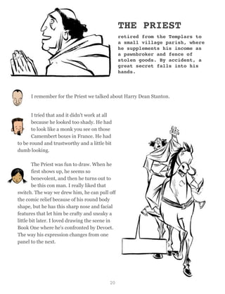 THE PRIEST
retired from the Templars to
a small village parish, where
he supplements his income as
a pawnbroker and fence of
stolen goods. By accident, a
great secret falls into his
hands.
I remember for the Priest we talked about Harry Dean Stanton.
I tried that and it didn't work at all
because he looked too shady. He had
to look like a monk you see on those
Camembert boxes in France. He had
to be round and trustworthy and a little bit
dumb looking.
The Priest was fun to draw. When he
first shows up, he seems so
benevolent, and then he turns out to
be this con man. I really liked that
switch. The way we drew him, he can pull off
the comic relief because of his round body
shape, but he has this sharp nose and facial
features that let him be crafty and sneaky a
little bit later. I loved drawing the scene in
Book One where he's confronted by Devoet.
The way his expression changes from one
panel to the next.
20
 