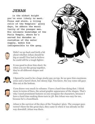 JEHAN
is the oldest knight
you're ever likely to meet.
Pious and stern, a living
relic of the Templars' glory
days, he abhors the moral
laxity of the younger men.
His intimate knowledge of the
Paris Temple, where he's
served for decades as
custodian of the water
supply, makes him
indispensible to the gang.
Didn’t we go back and forth a bit
about whether Jehan should be
big or small? You had to believe
he could still be a tough fighter.
It was good to draw him short. So
when you see the group together,
they're all different shapes and
sizes.
I figured he used to be a huge stocky guy on top. So we gave him enormous
arms and a barrel chest, but skinny legs. You know, the way some old guys
thin out at the bottom.
Uyen draws very much in volumes. I have a hard time doing that. I think
more in terms of lines, the actual graphic appearance of the shapes. That's
why I need prominent features so you recognize the characters, because I
have a hard time making them turn in 3D. But Jehan was easy for me,
because he's a hunchback.
Jehan is the survivor of the days of the Templars' glory. The younger guys
weren't there for the great days, they came in when it was already on the
way downhill. Jehan was there.
21
 