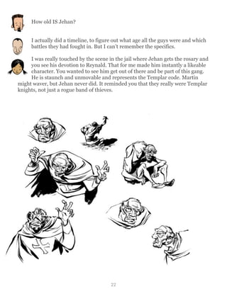 How old IS Jehan?
I actually did a timeline, to figure out what age all the guys were and which
battles they had fought in. But I can’t remember the specifics.
I was really touched by the scene in the jail where Jehan gets the rosary and
you see his devotion to Reynald. That for me made him instantly a likeable
character. You wanted to see him get out of there and be part of this gang.
He is staunch and unmovable and represents the Templar code. Martin
might waver, but Jehan never did. It reminded you that they really were Templar
knights, not just a rogue band of thieves.
22
 