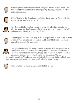 Especially because we introduce Von Berg and Odo so early in Book One. I
didn't want to mislead readers into expecting they're going to be Martin's
main companions.
Right. They're in the first chapter and then they disappear for a really long
time, until the middle of Book Two.
Von Berg had to be clearly a character actor, not a leading man. So we
injected him with visual symbols, like the eye patch, and making him bald,
and enormous. He's like a big burly clown.
I tried to pair Odo with Von Berg as much as possible, so we'd think of them
as a unit. That leaves room for Martin and Bernard to become the main
pair, when we meet Bernard later.
I really liked drawing Von Berg – he's so cartoony! Alex designed him. Of
all the characters, he was the easiest to get him to do what I wanted to do.
He could look surprised, devious, happy. The only hard thing was to draw
him angry. because the eye patch limits his expression. We had to
constantly stage it so Von Berg would be facing left, because facing right all you
saw was the eye patch and you couldn't tell what he was thinking.
That leaves us one more gang member to talk about.
25
 