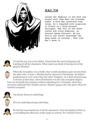 SALIM
joined the Templars in the East and
stayed with them when the Crusades
ended. A Turk who converted from
Islam, he's regarded with suspicion
in France as a dark-skinned
foreigner. The fall of the Order
leaves him truly homeless, an
outcast among outcasts. He has
skills and secret knowledge the
gang needs to succeed – they just
don't know it.
I loved the way you wrote Salim. I found him the most intriguing and
touching of all the characters. What made you think of having one of the
gang be Muslim?
When the Crusaders won a battle, they would sometimes gain recruits from
the other side. To join, a Muslim had to convert to Christianity. So Salim's
predicament is even worse than the other Templars. As a dark-skinned man
in France at that time, when Christianity was the only accepted religion,
how can he justify his existence without admitting he's a Templar, which has
just been outlawed? He's doubly outcast. Martin's gang is the only place where he
could be accepted.
I'm always drawn to underdogs.
He's an underdog among underdogs.
He had the most backstory of all the characters. Your description of him as
a cat stalking the alleyways really made us curious. We wanted to know
26
 