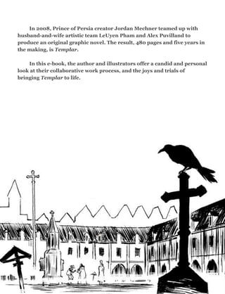 In 2008, Prince of Persia creator Jordan Mechner teamed up with
husband-and-wife artistic team LeUyen Pham and Alex Puvilland to
produce an original graphic novel. The result, 480 pages and five years in
the making, is Templar.
In this e-book, the author and illustrators offer a candid and personal
look at their collaborative work process, and the joys and trials of
bringing Templar to life.
	

2
 