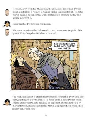 He's like Javert from Les Misérables, the implacable policeman. Devoet
never asks himself if Nogaret is right or wrong, that's not his job. He hates
Martin because he's an outlaw who’s continuously breaking the law and
getting away with it.
I didn't realize Devoet was a real person.
The name came from the trial records. It was the name of a captain of the
guards. Everything else about him is invented.
You really feel Devoet is a formidable opponent for Martin. Every time they
fight, Martin gets away by chance. He never actually bests Devoet, which
speaks a lot about Devoet’s ability as an opponent. The last battle is a lot
more interesting because you realize Martin is up against somebody who’s
actually better than him.
31
 