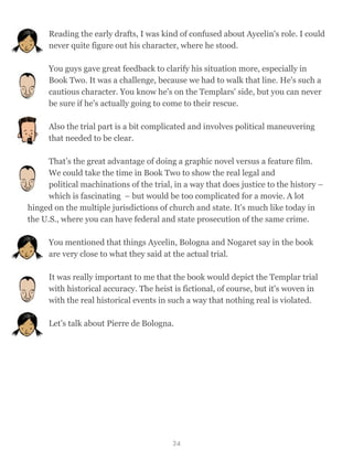 Reading the early drafts, I was kind of confused about Aycelin's role. I could
never quite figure out his character, where he stood.
You guys gave great feedback to clarify his situation more, especially in
Book Two. It was a challenge, because we had to walk that line. He's such a
cautious character. You know he's on the Templars' side, but you can never
be sure if he's actually going to come to their rescue.
Also the trial part is a bit complicated and involves political maneuvering
that needed to be clear.
That’s the great advantage of doing a graphic novel versus a feature film.
We could take the time in Book Two to show the real legal and
political machinations of the trial, in a way that does justice to the history –
which is fascinating – but would be too complicated for a movie. A lot
hinged on the multiple jurisdictions of church and state. It's much like today in
the U.S., where you can have federal and state prosecution of the same crime.
You mentioned that things Aycelin, Bologna and Nogaret say in the book
are very close to what they said at the actual trial.
It was really important to me that the book would depict the Templar trial
with historical accuracy. The heist is fictional, of course, but it's woven in
with the real historical events in such a way that nothing real is violated.
Let’s talk about Pierre de Bologna.
34
 