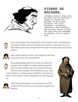 PIERRE DE
BOLOGNA,
a Templar priest, steps into
the void left by the Order's
leaders to become the
defender of his fellow
prisoners. His legal
arguments – passionate,
articulate, well-reasoned –
are the only chance to sway
the court and save hundreds
of brothers from an unjust
fate.
Pierre de Bologna is the unsung hero of the Templar trial. I was fascinated
that in this situation where the leaders were silent (or silenced), here was
this ordinary man who emerged from the ranks and took charge of the legal
defense.
How much is based on what really happened and what
comes from your own speculations?
Everything Bologna does in the book, he really did –
organizing the knights to testify and the appeals he
made on their behalf. Some of it is almost verbatim
from the trial transcript. For dramatic reasons, I put
certain things in as dialog where actually he wrote them in
letters or documents, but the arguments and reasoning are
his.
I like Pierre de Bologna a lot. He felt like the moral
compass of the book. He was the genuine opponent of
Nogaret.
35
 