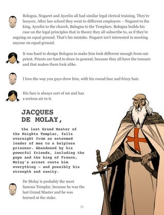 Bologna, Nogaret and Aycelin all had similar legal clerical training. They're
lawyers. After law school they went to different employers – Nogaret to the
king, Aycelin to the church, Bologna to the Templars. Bologna builds his
case on the legal principles that in theory they all subscribe to, as if they're
arguing on equal ground. That's his mistake. Nogaret isn't interested in meeting
anyone on equal ground.
It was hard to design Bologna to make him look different enough from our
priest. Priests are hard to draw in general, because they all have the tonsure
and that makes them look alike.
I love the way you guys drew him, with his round face and frizzy hair.
His face is always sort of set and has
a serious air to it.
JACQUES
DE MOLAY,
the last Grand Master of
the Knights Templar, falls
overnight from an esteemed
leader of men to a helpless
prisoner. Abandoned by his
powerful friends, including the
pope and the king of France,
Molay's arrest costs him
everything – and possibly his
strength and sanity.
De Molay is probably the most
famous Templar, because he was the
last Grand Master and he was
burned at the stake.
36
 