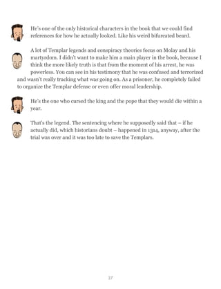 He’s one of the only historical characters in the book that we could find
references for how he actually looked. Like his weird bifurcated beard.
A lot of Templar legends and conspiracy theories focus on Molay and his
martyrdom. I didn't want to make him a main player in the book, because I
think the more likely truth is that from the moment of his arrest, he was
powerless. You can see in his testimony that he was confused and terrorized
and wasn’t really tracking what was going on. As a prisoner, he completely failed
to organize the Templar defense or even offer moral leadership.
He’s the one who cursed the king and the pope that they would die within a
year.
That's the legend. The sentencing where he supposedly said that – if he
actually did, which historians doubt – happened in 1314, anyway, after the
trial was over and it was too late to save the Templars.
37
 