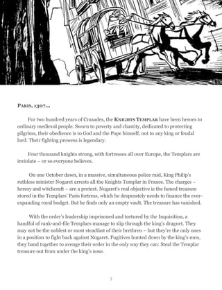 PARIS, 1307...
	

 For two hundred years of Crusades, the KNIGHTS TEMPLAR have been heroes to
ordinary medieval people. Sworn to poverty and chastity, dedicated to protecting
pilgrims, their obedience is to God and the Pope himself, not to any king or feudal
lord. Their fighting prowess is legendary.
	

 Four thousand knights strong, with fortresses all over Europe, the Templars are
inviolate – or so everyone believes.
On one October dawn, in a massive, simultaneous police raid, King Philip's
ruthless minister Nogaret arrests all the Knights Templar in France. The charges –
heresy and witchcraft – are a pretext. Nogaret's real objective is the famed treasure
stored in the Templars’ Paris fortress, which he desperately needs to finance the ever-
expanding royal budget. But he finds only an empty vault. The treasure has vanished.
With the order’s leadership imprisoned and tortured by the Inquisition, a
handful of rank-and-file Templars manage to slip through the king’s dragnet. They
may not be the noblest or most steadfast of their brethren – but they’re the only ones
in a position to fight back against Nogaret. Fugitives hunted down by the king’s men,
they band together to avenge their order in the only way they can: Steal the Templar
treasure out from under the king’s nose.
3
 