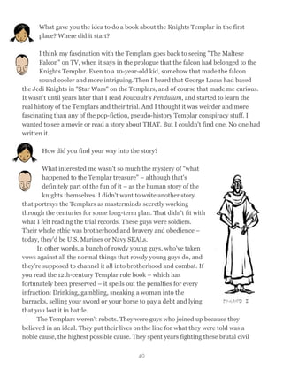 What gave you the idea to do a book about the Knights Templar in the first
place? Where did it start?
I think my fascination with the Templars goes back to seeing "The Maltese
Falcon" on TV, when it says in the prologue that the falcon had belonged to the
Knights Templar. Even to a 10-year-old kid, somehow that made the falcon
sound cooler and more intriguing. Then I heard that George Lucas had based
the Jedi Knights in "Star Wars" on the Templars, and of course that made me curious.
It wasn't until years later that I read Foucault's Pendulum, and started to learn the
real history of the Templars and their trial. And I thought it was weirder and more
fascinating than any of the pop-fiction, pseudo-history Templar conspiracy stuff. I
wanted to see a movie or read a story about THAT. But I couldn't find one. No one had
written it.
How did you find your way into the story?
What interested me wasn't so much the mystery of "what
happened to the Templar treasure" – although that's
definitely part of the fun of it – as the human story of the
knights themselves. I didn't want to write another story
that portrays the Templars as masterminds secretly working
through the centuries for some long-term plan. That didn't fit with
what I felt reading the trial records. These guys were soldiers.
Their whole ethic was brotherhood and bravery and obedience –
today, they'd be U.S. Marines or Navy SEALs.
In other words, a bunch of rowdy young guys, who've taken
vows against all the normal things that rowdy young guys do, and
they're supposed to channel it all into brotherhood and combat. If
you read the 12th-century Templar rule book – which has
fortunately been preserved – it spells out the penalties for every
infraction: Drinking, gambling, sneaking a woman into the
barracks, selling your sword or your horse to pay a debt and lying
that you lost it in battle.
The Templars weren't robots. They were guys who joined up because they
believed in an ideal. They put their lives on the line for what they were told was a
noble cause, the highest possible cause. They spent years fighting these brutal civil
40
 