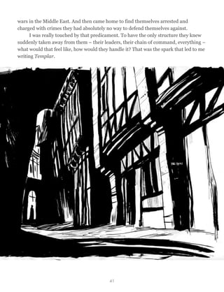 wars in the Middle East. And then came home to find themselves arrested and
charged with crimes they had absolutely no way to defend themselves against.
I was really touched by that predicament. To have the only structure they knew
suddenly taken away from them – their leaders, their chain of command, everything –
what would that feel like, how would they handle it? That was the spark that led to me
writing Templar.
41
 