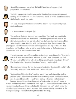 How did you guys get started on the book? Was there a long period of
preparation and research?
Yes! Alex spent a few months not drawing, but just looking at references and
reading. We came to visit and you loaned us a bunch of books. You had so much
stuff already, which was great.
We went through all the books you lent us. There’s one we constantly used
again and again.
The Atlas de Paris au Moyen Âge?
Yes, we loved that one, it simply had everything! That book was specifically
about medieval Paris and it answered a lot of the questions that were in the
story, but also others you run into when you start drawing street scenes. Like:
What neighborhood was that, what trade was practiced there, who are the
people you'd see in the street? General knowledge about the city at that time that
helped us a lot. We always tried to add as much information in the background as
possible and most of that came from that book.
I have to say that when I first read the script, in my head, I thought: "How fun it
will be to draw medieval Paris! It will be so nice!" Then Alex came and said
"Uyen, medieval Paris was ugly. Everything was dirty and disgusting." It wasn't
like the charming "Beauty and the Beast" setting I had in mind.
How much permission did you give yourselves to take liberties with reality? Like
"Our story is 1307 and that tower wasn't built until 1348"?
We took lots of liberties. That’s a slight regret I had on Prince of Persia [the
graphic novel], where we tried to be as accurate as possible in the architecture,
and chose not to use a lot of really cool-looking references we had simply
because it wasn’t from the right period. With Templar, we weren't trying to
make a documentary about life in the Middle Ages. It's about adventure and action, so
we could cheat as long as things looked right. Obviously you can’t totally betray the
period and you have to stay within a certain limit. But the more you work on it, the
more you develop a sense of what’s right or not for the story.
43
 