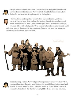 Which is hard to define. I still don't understand why Alex got obsessed about
certain details and not others. We would talk about Isabelle’s costume, her
hairstyle, where are the Templars going to find a pipe…
It's true, there are things that would bother Uyen and not me, and vice
versa. We would have those endless discussions about it. I remember one of
them about a scene in Book One where the guys steal a baker’s cart to escape
which is filled with baked goods. Uyen wanted to have them eat croissants and I
had to put my foot down on that. Croissants are from the 19th century, 500 years
later! So we had them eat bread instead.
I’m not joking, Jordan. We would get into arguments where I would say "Alex,
you can’t have that character hold his sword in his right hand in this panel and
have it in his left hand the next!" And Alex would be "No, it doesn’t matter, it
doesn’t matter at all!" But then he would fight tooth and nail for a croissant.
45
 