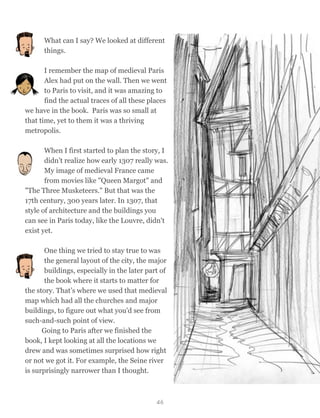 What can I say? We looked at different
things.
I remember the map of medieval Paris
Alex had put on the wall. Then we went
to Paris to visit, and it was amazing to
find the actual traces of all these places
we have in the book. Paris was so small at
that time, yet to them it was a thriving
metropolis.
When I first started to plan the story, I
didn’t realize how early 1307 really was.
My image of medieval France came
from movies like "Queen Margot" and
"The Three Musketeers." But that was the
17th century, 300 years later. In 1307, that
style of architecture and the buildings you
can see in Paris today, like the Louvre, didn't
exist yet.
One thing we tried to stay true to was
the general layout of the city, the major
buildings, especially in the later part of
the book where it starts to matter for
the story. That’s where we used that medieval
map which had all the churches and major
buildings, to figure out what you'd see from
such-and-such point of view.
Going to Paris after we finished the
book, I kept looking at all the locations we
drew and was sometimes surprised how right
or not we got it. For example, the Seine river
is surprisingly narrower than I thought.
46
 