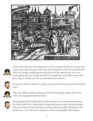 As far as the costumes, you had given us a few very good books. We tried to stay
consistent to the costumes of the time. The character we took the most liberties
with was Isabelle, simply because the dresses of the 14th century were very
unrevealing and very straight and stiff. We needed her to be able to move and
have a figure. I think we went up a hundred years with her.
If you try to stick to reality too much, you end up with elements that don’t fit the
story.
Like, Alex didn't want the characters to have those dippy smurfy shoes. You
know, the long goofy medieval shoes.
The hanging socks! People did wear those things, so it’s historically accurate.
For them at the time, long drapes or long shoes were a mark of social prestige.
But to us it doesn’t have the same meaning. They look really ridiculous to the
modern eye. You can’t have a bad guy or a hero wearing that kind of attire.
48
 