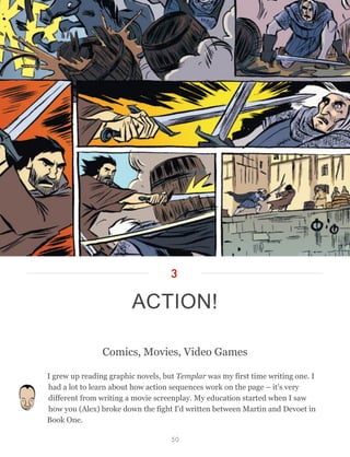 Comics, Movies, Video Games
I grew up reading graphic novels, but Templar was my first time writing one. I
had a lot to learn about how action sequences work on the page – it's very
different from writing a movie screenplay. My education started when I saw
how you (Alex) broke down the fight I'd written between Martin and Devoet in
Book One.
ACTION!
3
50
 