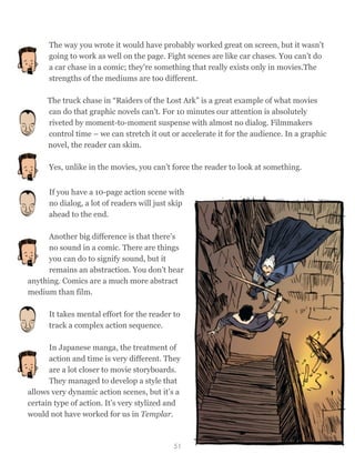 The way you wrote it would have probably worked great on screen, but it wasn’t
going to work as well on the page. Fight scenes are like car chases. You can’t do
a car chase in a comic; they're something that really exists only in movies.The
strengths of the mediums are too different.
The truck chase in “Raiders of the Lost Ark” is a great example of what movies
can do that graphic novels can't. For 10 minutes our attention is absolutely
riveted by moment-to-moment suspense with almost no dialog. Filmmakers
control time – we can stretch it out or accelerate it for the audience. In a graphic
novel, the reader can skim.
Yes, unlike in the movies, you can’t force the reader to look at something.
If you have a 10-page action scene with
no dialog, a lot of readers will just skip
ahead to the end.
Another big difference is that there’s
no sound in a comic. There are things
you can do to signify sound, but it
remains an abstraction. You don’t hear
anything. Comics are a much more abstract
medium than film.
It takes mental effort for the reader to
track a complex action sequence.
In Japanese manga, the treatment of
action and time is very different. They
are a lot closer to movie storyboards.
They managed to develop a style that
allows very dynamic action scenes, but it’s a
certain type of action. It’s very stylized and
would not have worked for us in Templar.
51
 
