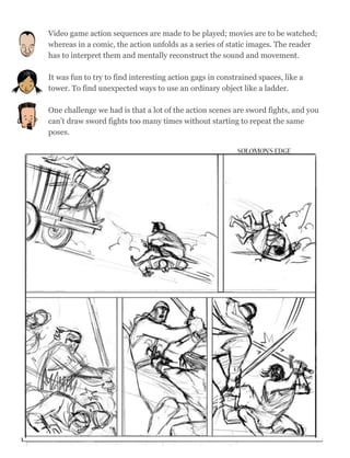 Video game action sequences are made to be played; movies are to be watched;
whereas in a comic, the action unfolds as a series of static images. The reader
has to interpret them and mentally reconstruct the sound and movement.
It was fun to try to find interesting action gags in constrained spaces, like a
tower. To find unexpected ways to use an ordinary object like a ladder.
One challenge we had is that a lot of the action scenes are sword fights, and you
can’t draw sword fights too many times without starting to repeat the same
poses.
53
 
