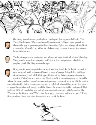 The heavy swords these guys had are not elegant fencing swords like in “The
Three Musketeers.” There are basically two ways to kill your man: you either
skewer the guy or you decapitate him. So ending fights was always a little bit of
a headache. We ended up with a lot of skewering, because it seems less violent,
for weird reasons.
The heist sequence in particular was a huge set piece that took a lot of planning.
You guys did some fun things to clarify the action that you can only do in a
graphic novel, like diagrams and maps.
Designing treasure maps is fun. Also, it was functional. In the heist, the script
cuts back and forth between different groups of people doing different things
simultaneously, and while that type of intercutting between scenes is easy in
movies, it’s trickier in comics. In a film the audience can recognize very quickly
where they are; you have sound, movement, you can communicate a lot of information
almost instantly. But in comics, once again, people look at what they want. You glance
at a panel which is a still image, read the dialog, then move on to the next panel. That
makes it difficult to reliably and quickly communicate non-verbal information like:
Who are we looking at now? Where are these guys compared to the other guys? Every
time you jump from one place to another, you break the flow.
54
 