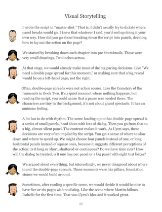 Visual Storytelling
I wrote the script in “master shot.” That is, I didn't usually try to dictate where
panel breaks would go. I knew that whatever I said, you'd end up doing it your
own way. How did you go about breaking down the script into panels, deciding
how to lay out the action on the page?
We started by breaking down each chapter into pre-thumbnails. Those were
very small drawings. Two inches across.
At that stage, we would already make most of the big pacing decisions. Like "We
need a double page spread for this moment," or making sure that a big reveal
would be on a left-hand page, not the right.
Often, double-page spreads were not action scenes. Like the Cemetery of the
Innocents in Book Two. It's a quiet moment where nothing happens, but
reading the script, you could sense that a pause was needed there. The
characters are tiny in the background, it's not about grand spectacle. It has an
ominous feeling.
A lot has to do with rhythm. The scene leading up to that double-page spread is
a series of small panels, head shots with lots of dialog. Then you go from that to
a big, almost silent panel. The contrast makes it work. As Uyen says, these
decisions are very often implied by the script. You get a sense of where to slow
down and where to speed up. We might choose four panels instead of one, or long
horizontal panels instead of square ones, because it suggests different perceptions of
the action: Is it long or short, shattered or continuous? Do we have time cuts? How
will the dialog be treated, is it one line per panel or a big panel with eight text boxes?
We argued about everything, but interestingly, we never disagreed about where
to put the double-page spreads. Those moments were like pillars, foundation
stones we would build around.
Sometimes, after reading a specific scene, we would decide it would be nice to
have five or six pages with no dialog. Like the scene where Martin follows
Isabelle for the first time. That was Uyen’s idea and it worked great.
55
 