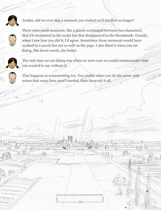 Jordan, did we ever skip a moment you wished we'd dwelled on longer?
There were small moments, like a glance exchanged between two characters,
that I'd envisioned in the script but that disappeared in the thumbnails. Usually,
when I saw how you did it, I’d agree. Sometimes those moments would have
worked in a movie but not so well on the page. I also liked it when you cut
dialog. The fewer words, the better.
The only time we cut dialog was when we were sure we could communicate what
you wanted to say without it.
That happens in screenwriting too. You realize when you do the scene with
actors that some lines aren't needed, their faces say it all.
58
 