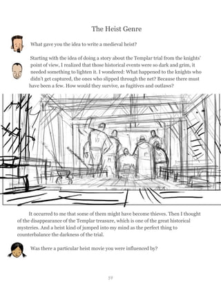 The Heist Genre
What gave you the idea to write a medieval heist?
Starting with the idea of doing a story about the Templar trial from the knights’
point of view, I realized that those historical events were so dark and grim, it
needed something to lighten it. I wondered: What happened to the knights who
didn’t get captured, the ones who slipped through the net? Because there must
have been a few. How would they survive, as fugitives and outlaws?
It occurred to me that some of them might have become thieves. Then I thought
of the disappearance of the Templar treasure, which is one of the great historical
mysteries. And a heist kind of jumped into my mind as the perfect thing to
counterbalance the darkness of the trial.
Was there a particular heist movie you were influenced by?
59
 