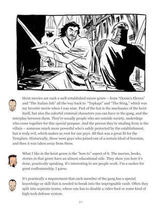 Heist movies are such a well-established movie genre – from “Ocean's Eleven”
and “The Italian Job” all the way back to “Topkapi” and “The Sting,” which was
my favorite movie when I was nine. Part of the fun is the mechanics of the heist
itself, but also the colorful criminal characters you can have in the gang, and the
interplay between them. They're usually people who are outside society, underdogs
who come together for this special purpose. And the person they're stealing from is the
villain – someone much more powerful who's safely protected by the establishment,
but is truly evil, which makes us root for our guys. All that was a great fit for the
Templars. Historically, these were guys who joined out of a certain ideal of heroism,
and then it was taken away from them.
What I like in the heist genre is the “how to” aspect of it. The movies, books,
stories in that genre have an almost educational side. They show you how it’s
done, practically speaking. It's interesting to see people work. I’m a sucker for
great craftsmanship, I guess.
It's practically a requirement that each member of the gang has a special
knowledge or skill that is needed to break into the impregnable vault. Often they
split into separate teams, where one has to disable a video feed or some kind of
high-tech defense system.
60
 