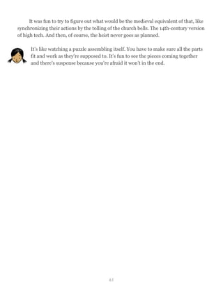 It was fun to try to figure out what would be the medieval equivalent of that, like
synchronizing their actions by the tolling of the church bells. The 14th-century version
of high tech. And then, of course, the heist never goes as planned.
It’s like watching a puzzle assembling itself. You have to make sure all the parts
fit and work as they're supposed to. It’s fun to see the pieces coming together
and there's suspense because you're afraid it won’t in the end.
61
 