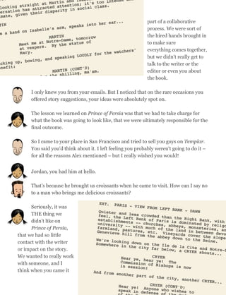 part of a collaborative
process. We were sort of
the hired hands brought in
to make sure
everything comes together,
but we didn’t really get to
talk to the writer or the
editor or even you about
the book.
I only knew you from your emails. But I noticed that on the rare occasions you
offered story suggestions, your ideas were absolutely spot on.
The lesson we learned on Prince of Persia was that we had to take charge for
what the book was going to look like, that we were ultimately responsible for the
final outcome.
So I came to your place in San Francisco and tried to sell you guys on Templar.
You said you'd think about it. I left feeling you probably weren't going to do it –
for all the reasons Alex mentioned – but I really wished you would!
Jordan, you had him at hello.
That’s because he brought us croissants when he came to visit. How can I say no
to a man who brings me delicious croissants?
Seriously, it was
THE thing we
didn’t like on
Prince of Persia,
that we had so little
contact with the writer
or impact on the story.
We wanted to really work
with someone, and I
think when you came it
64
 